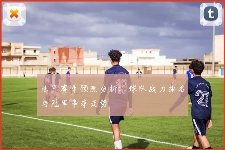 法甲赛季预测分析：球队战力排名与冠军争夺走势