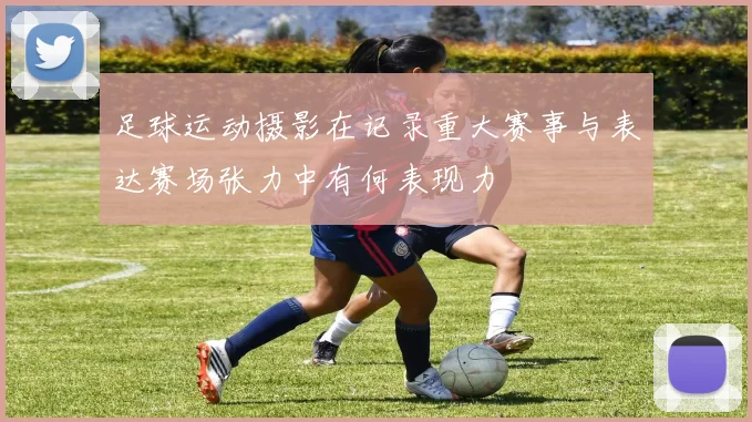 足球运动摄影在记录重大赛事与表达赛场张力中有何表现力