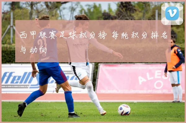 西甲联赛足球积分榜 每轮积分排名与动向