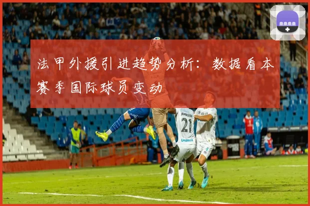 法甲外援引进趋势分析：数据看本赛季国际球员变动